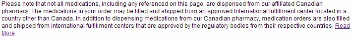 Please note that not all medications, including any referenced on this page, are dispensed from our affiliated Canadian Pharmacy. The medications in your order may be filled and shipped from an approved International fulfillment center located in a country other than Canada. In addition to dispensing medications from our Canadian Pharmacy, medication orders are also filled and shipped from international fulfillment centers that are approved by the regulatory bodies from their respective countries. Medication orders are filled and shipped from approved fulfillment centers around the world including, but not limited to, Canada, Singapore, United Kingdom, New Zealand, Turkey, Mauritius, Australia, and the United States. All of our affiliated fulfillment centers have been approved by the regulatory bodies from their respective countries.